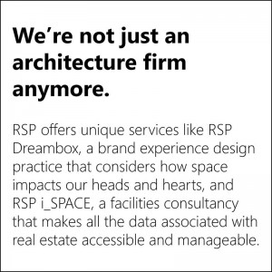 We're not just an architecture firm anymore. RSP offers unique services like RSP Dreambox, a brand + experience design practice that considers how space impacts our hearts and heads, and RSP i_SPACE, a facilities consultancy that makes all the data associated with real estate accessible and manageable.