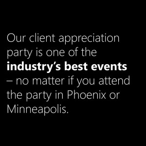Our client appreciation party is one of the industry's best events - no matter if you attend in Phoenix or Minneapolis.